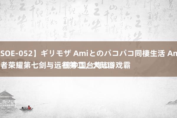 【SOE-052】ギリモザ Amiとのパコパコ同棲生活 Ami 
王者荣耀第七剑与远征第二，大陆游戏霸榜中国台湾iOS