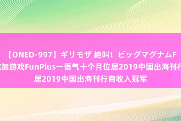 【ONED-997】ギリモザ 絶叫！ビッグマグナムFUCK Ami 趣加游戏FunPlus一语气十个月位居2019中国出海刊行商收入冠军