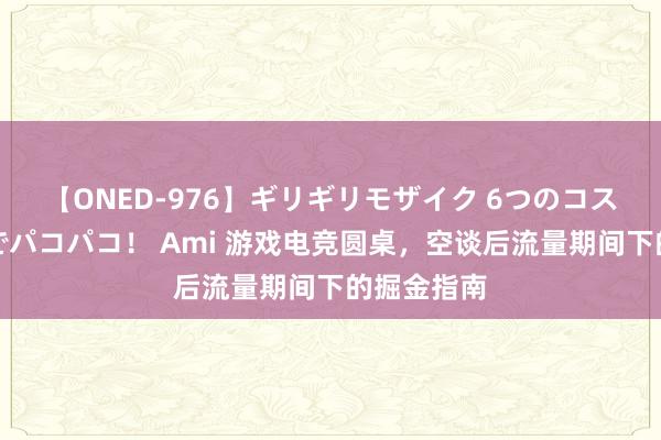 【ONED-976】ギリギリモザイク 6つのコスチュームでパコパコ！ Ami 游戏电竞圆桌，空谈后流量期间下的掘金指南