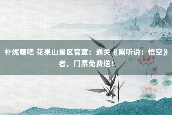 朴妮唛吧 花果山景区官宣：通关《黑听说：悟空》者，门票免费送！