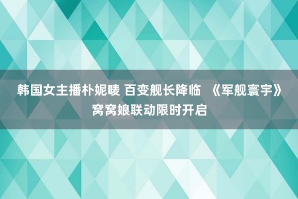 韩国女主播朴妮唛 百变舰长降临  《军舰寰宇》窝窝娘联动限时开启