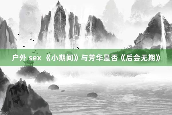 户外 sex 《小期间》与芳华是否《后会无期》