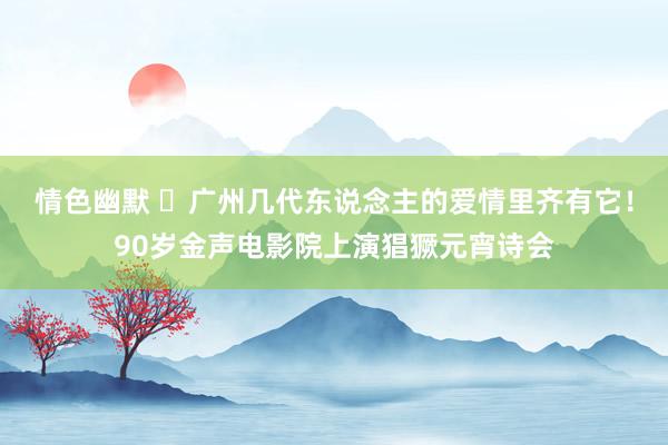 情色幽默 ​广州几代东说念主的爱情里齐有它！90岁金声电影院上演猖獗元宵诗会