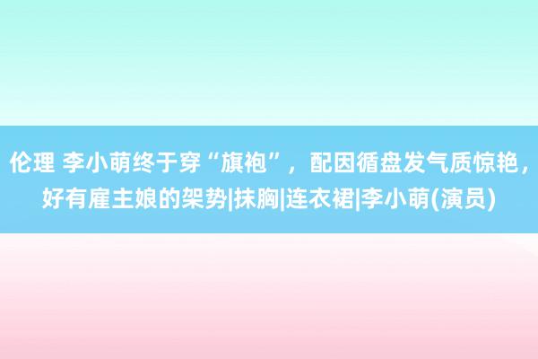 伦理 李小萌终于穿“旗袍”，配因循盘发气质惊艳，好有雇主娘的架势|抹胸|连衣裙|李小萌(演员)