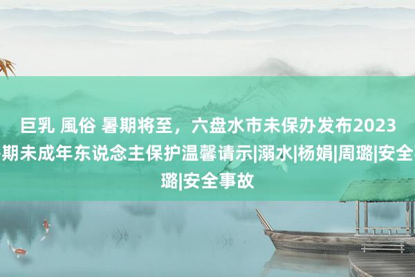 巨乳 風俗 暑期将至，六盘水市未保办发布2023年暑期未成年东说念主保护温馨请示|溺水|杨娟|周璐|安全事故