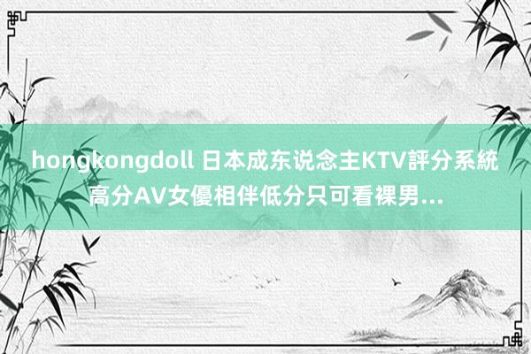 hongkongdoll 日本成东说念主KTV評分系統　高分AV女優相伴　低分只可看裸男...