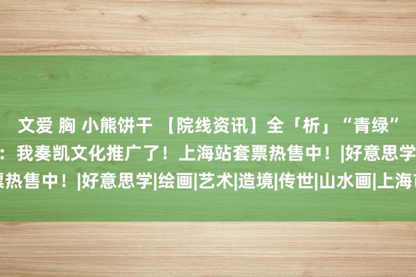 文爱 胸 小熊饼干 【院线资讯】全「析」“青绿”，好意思到爆哭，网友：我奏凯文化推广了！上海站套票热售中！|好意思学|绘画|艺术|造境|传世|山水画|上海市