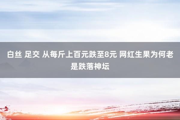 白丝 足交 从每斤上百元跌至8元 网红生果为何老是跌落神坛