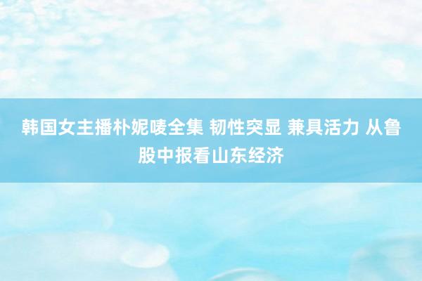 韩国女主播朴妮唛全集 韧性突显 兼具活力 从鲁股中报看山东经济