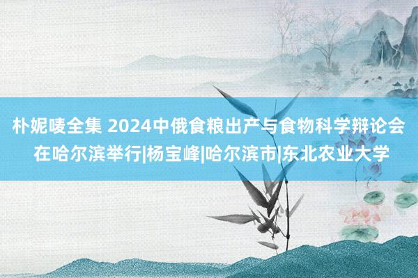 朴妮唛全集 2024中俄食粮出产与食物科学辩论会 在哈尔滨举行|杨宝峰|哈尔滨市|东北农业大学