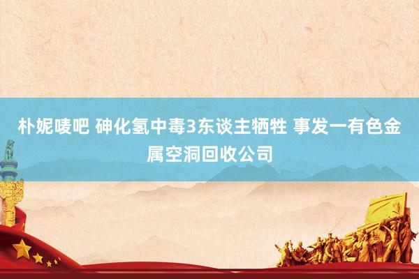 朴妮唛吧 砷化氢中毒3东谈主牺牲 事发一有色金属空洞回收公司