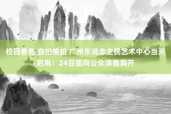 校园春色 自拍偷拍 广州东说念主民艺术中心当天启用！24日面向公众清雅洞开