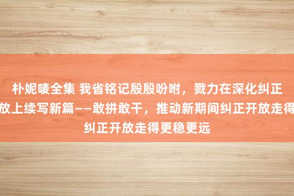 朴妮唛全集 我省铭记殷殷吩咐，戮力在深化纠正、扩怒放放上续写新篇——敢拼敢干，推动新期间纠正开放走得更稳更远