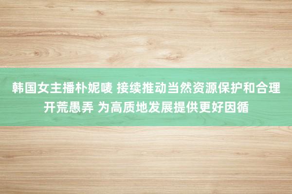 韩国女主播朴妮唛 接续推动当然资源保护和合理开荒愚弄 为高质地发展提供更好因循