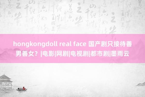 hongkongdoll real face 国产剧只接待善男善女？|电影|网剧|电视剧|都市剧|墨雨云