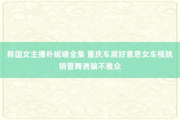 韩国女主播朴妮唛全集 重庆车展好意思女车模跳钢管舞诱骗不雅众