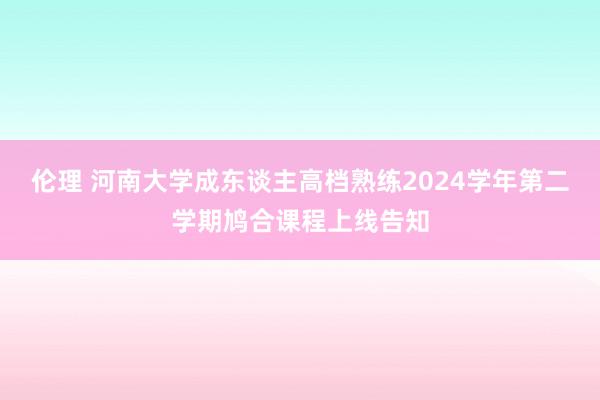 伦理 河南大学成东谈主高档熟练2024学年第二学期鸠合课程上线告知